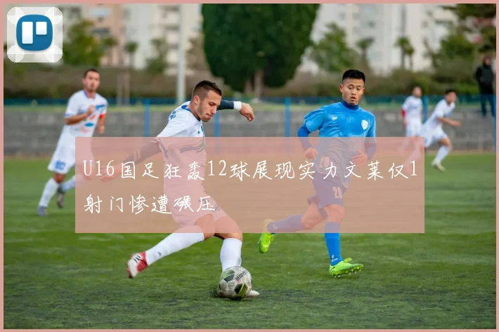 U16国足狂轰12球展现实力文莱仅1射门惨遭碾压