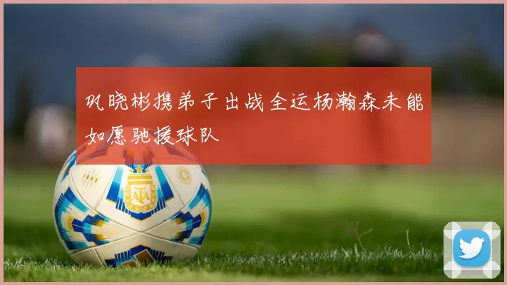巩晓彬携弟子出战全运杨瀚森未能如愿驰援球队