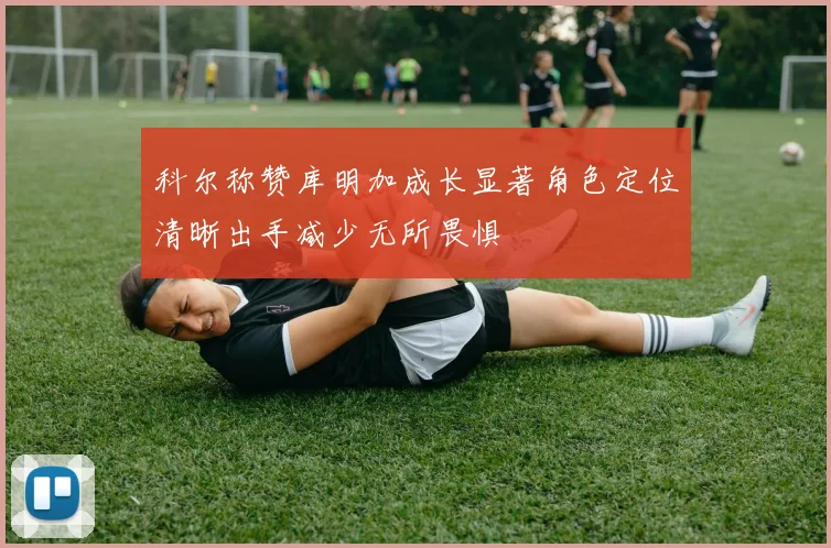 科尔称赞库明加成长显著角色定位清晰出手减少无所畏惧