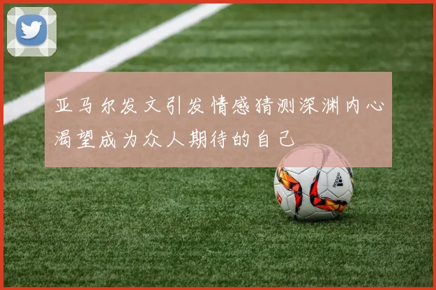 亚马尔发文引发情感猜测深渊内心渴望成为众人期待的自己