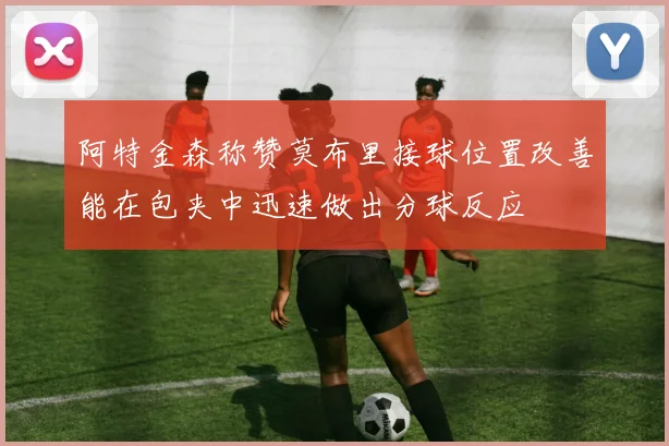 阿特金森称赞莫布里接球位置改善能在包夹中迅速做出分球反应