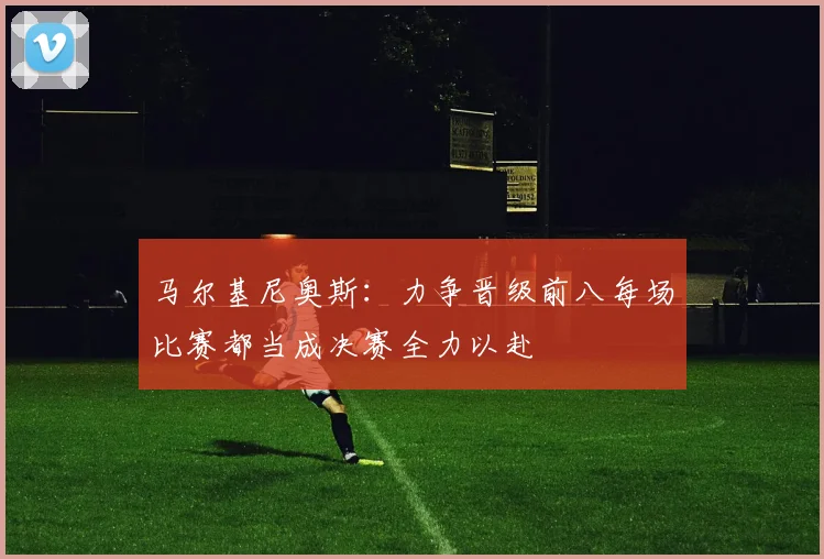 马尔基尼奥斯：力争晋级前八每场比赛都当成决赛全力以赴