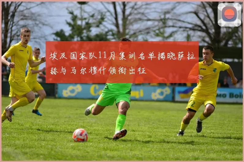 埃及国家队11月集训名单揭晓萨拉赫与马尔穆什领衔出征