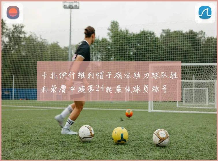 卡扎伊什维利帽子戏法助力球队胜利荣膺中超第24轮最佳球员称号