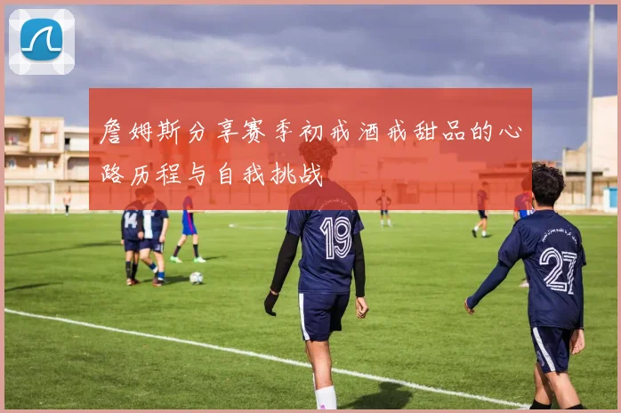 詹姆斯分享赛季初戒酒戒甜品的心路历程与自我挑战
