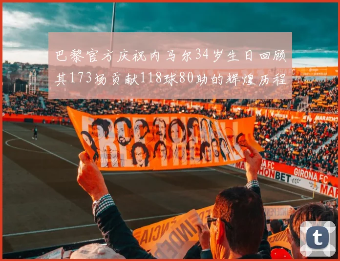 巴黎官方庆祝内马尔34岁生日回顾其173场贡献118球80助的辉煌历程
