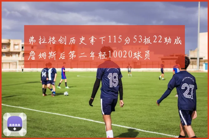弗拉格创历史拿下115分53板22助成詹姆斯后第二年轻10020球员