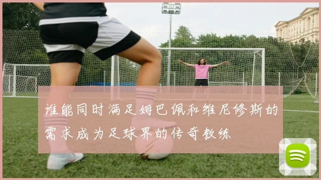 谁能同时满足姆巴佩和维尼修斯的需求成为足球界的传奇教练