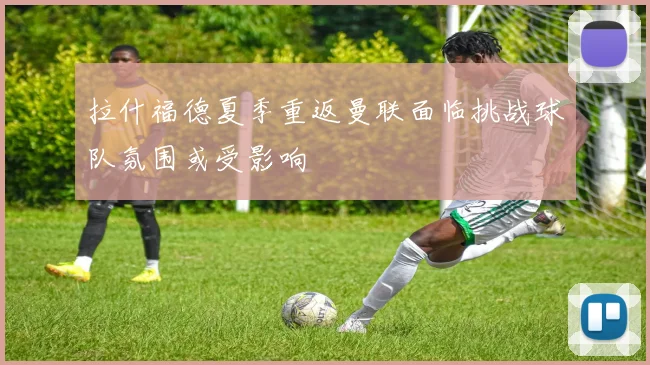 拉什福德夏季重返曼联面临挑战球队氛围或受影响