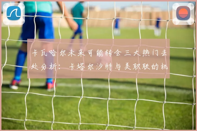 卡瓦哈尔未来可能转会三大热门去处分析：卡塔尔沙特与美职联的机会