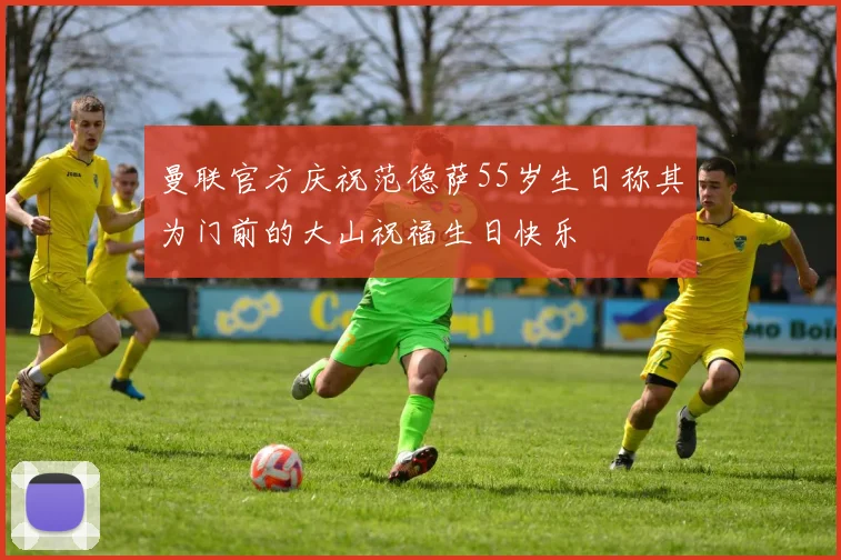 曼联官方庆祝范德萨55岁生日称其为门前的大山祝福生日快乐