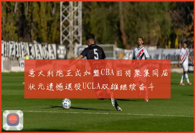 意大利炮正式加盟CBA旧将聚集同届状元遗憾退役UCLA双雄继续奋斗