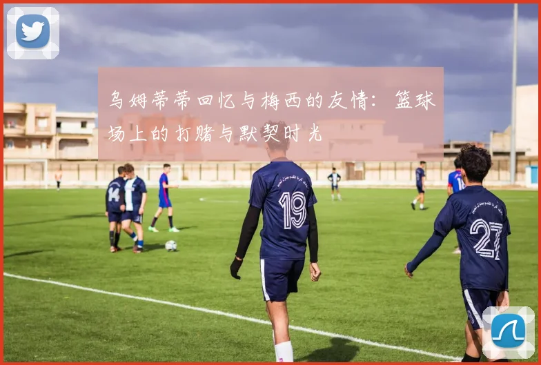 乌姆蒂蒂回忆与梅西的友情：篮球场上的打赌与默契时光