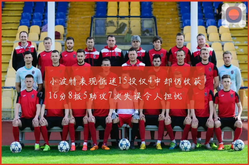 小波特表现低迷15投仅4中却仍收获16分8板5助攻7次失误令人担忧