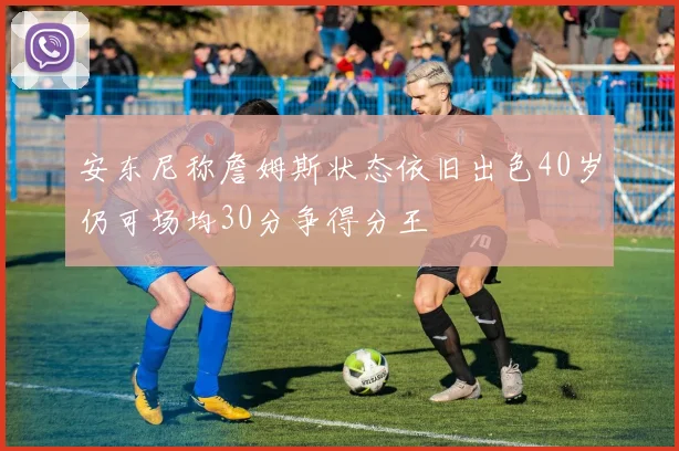 安东尼称詹姆斯状态依旧出色40岁仍可场均30分争得分王