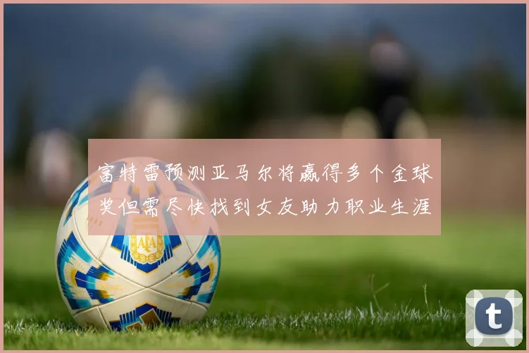 富特雷预测亚马尔将赢得多个金球奖但需尽快找到女友助力职业生涯