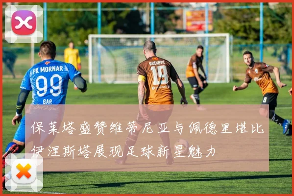 保莱塔盛赞维蒂尼亚与佩德里堪比伊涅斯塔展现足球新星魅力