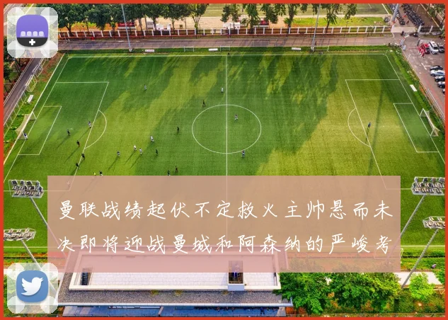 曼联战绩起伏不定救火主帅悬而未决即将迎战曼城和阿森纳的严峻考验