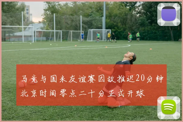 马竞与国米友谊赛因故推迟20分钟北京时间零点二十分正式开球