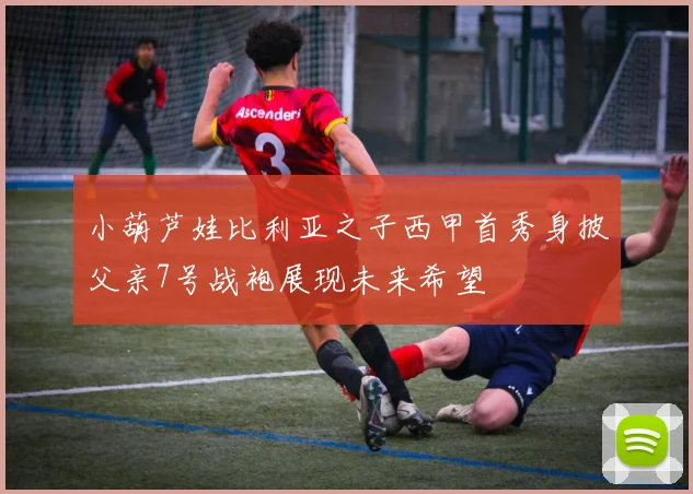 小葫芦娃比利亚之子西甲首秀身披父亲7号战袍展现未来希望