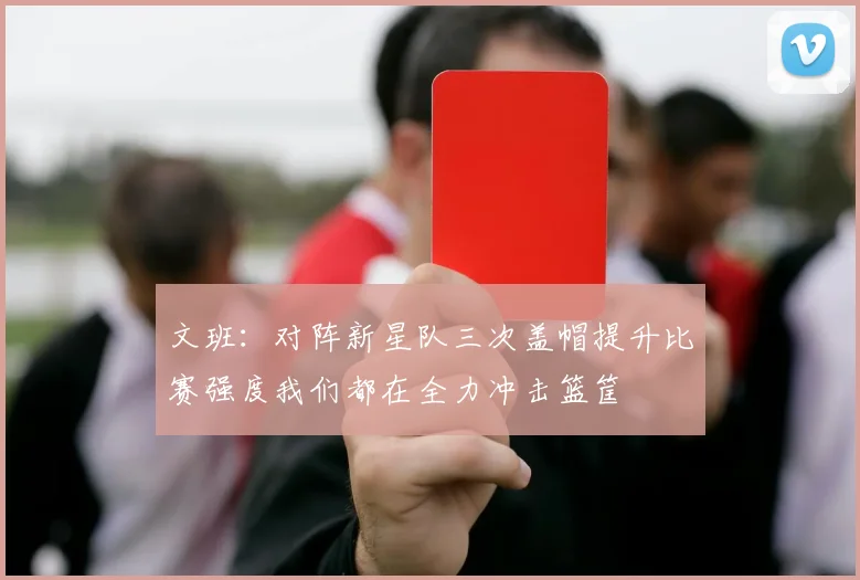 文班：对阵新星队三次盖帽提升比赛强度我们都在全力冲击篮筐