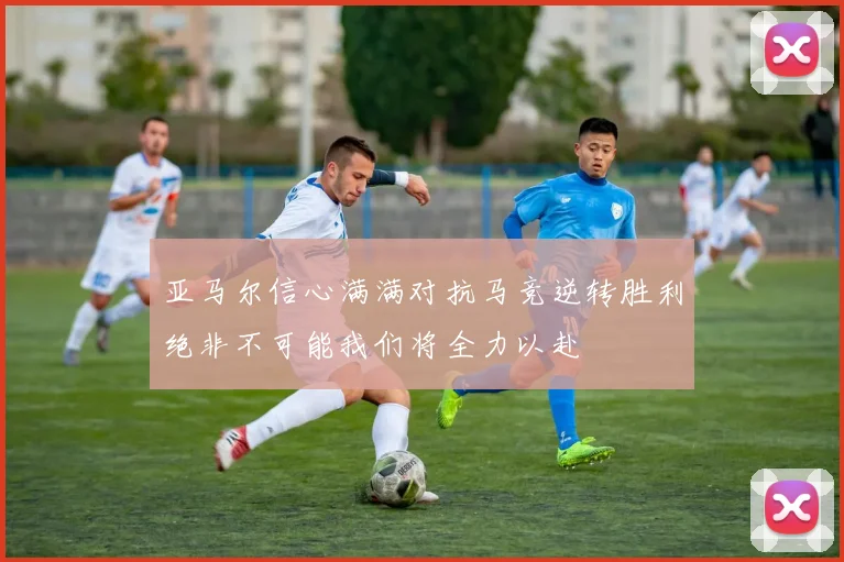 亚马尔信心满满对抗马竞逆转胜利绝非不可能我们将全力以赴