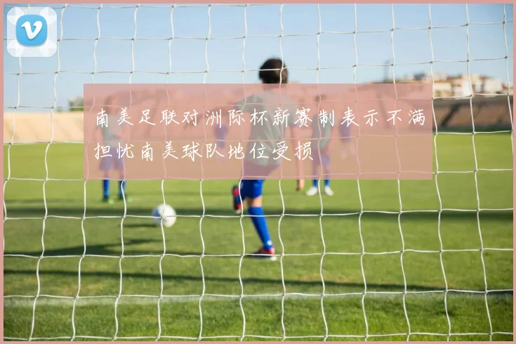南美足联对洲际杯新赛制表示不满担忧南美球队地位受损