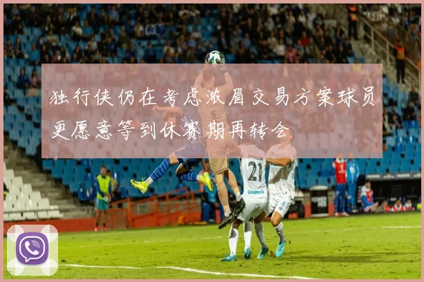 独行侠仍在考虑浓眉交易方案球员更愿意等到休赛期再转会
