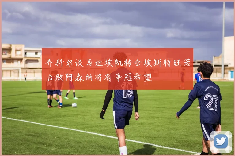 乔科尔谈马杜埃凯转会埃斯特旺若击败阿森纳将有争冠希望