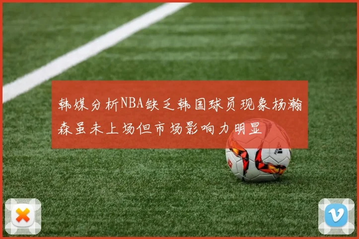 韩媒分析NBA缺乏韩国球员现象杨瀚森虽未上场但市场影响力明显