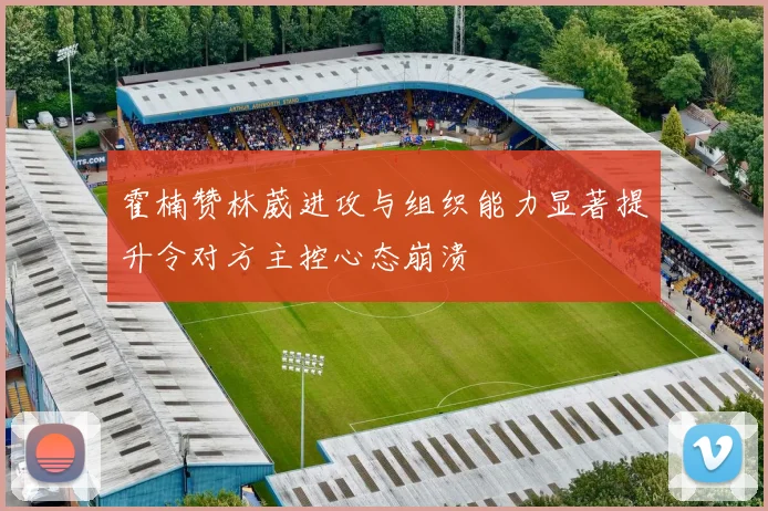 霍楠赞林葳进攻与组织能力显著提升令对方主控心态崩溃